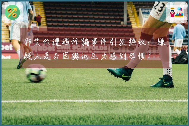郭艾伦遭遇诈骗事件引发热议，嫌疑人是否因舆论压力感到恐惧？