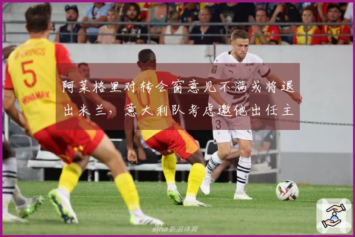 阿莱格里对转会窗意见不满或将退出米兰，意大利队考虑邀他出任主帅