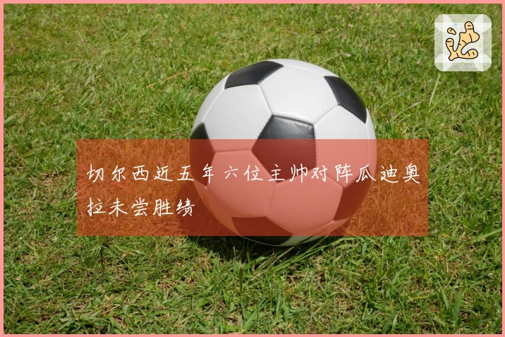 切尔西近五年六位主帅对阵瓜迪奥拉未尝胜绩