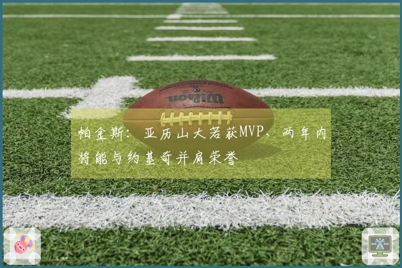 帕金斯：亚历山大若获MVP，两年内将能与约基奇并肩荣誉