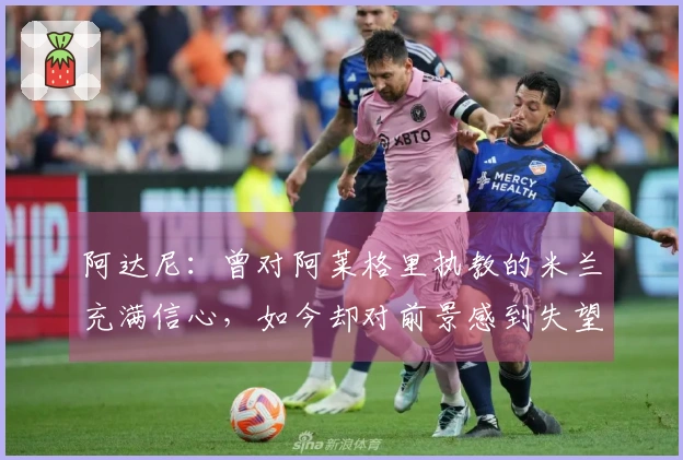 阿达尼：曾对阿莱格里执教的米兰充满信心，如今却对前景感到失望