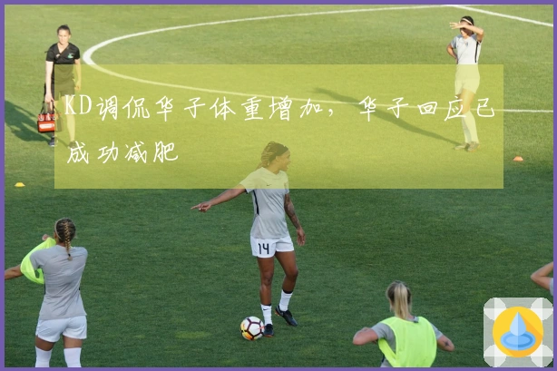 KD调侃华子体重增加，华子回应已成功减肥