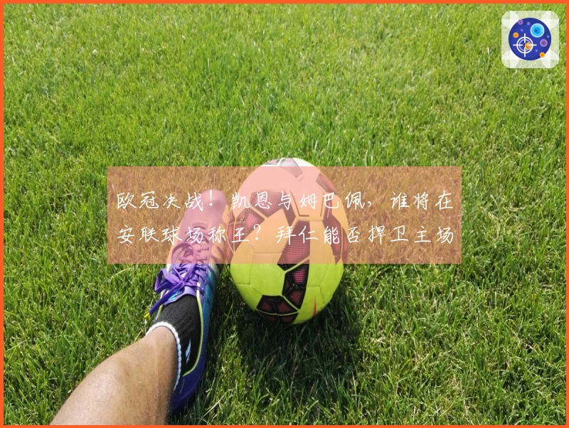 欧冠决战！凯恩与姆巴佩，谁将在安联球场称王？拜仁能否捍卫主场荣耀？