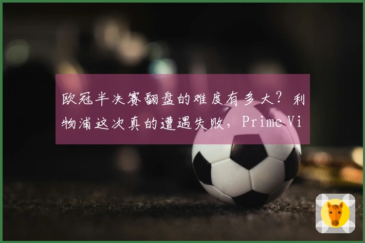 欧冠半决赛翻盘的难度有多大？利物浦这次真的遭遇失败，Prime Video提供免费观赛方案