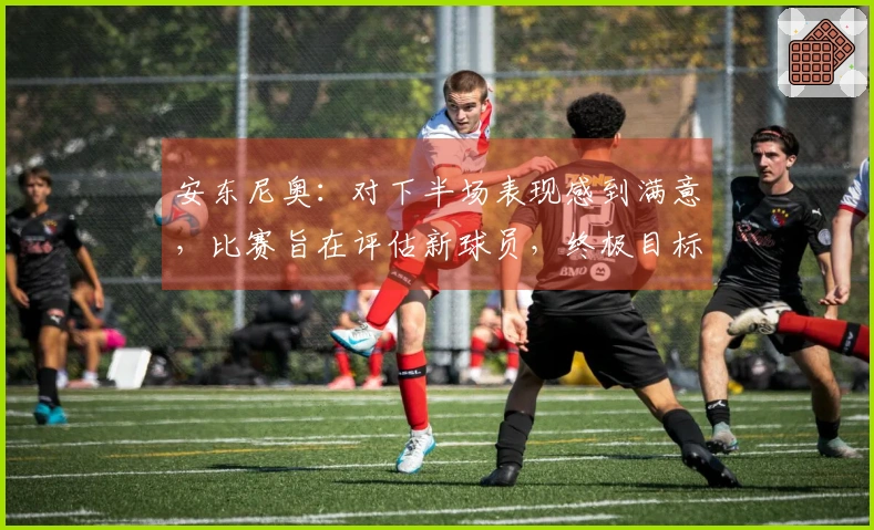 安东尼奥：对下半场表现感到满意，比赛旨在评估新球员，终极目标是亚运会