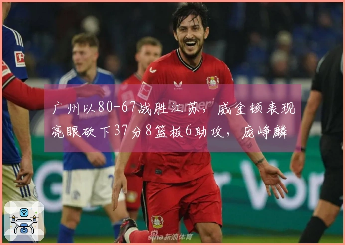 广州以80-67战胜江苏，威金顿表现亮眼砍下37分8篮板6助攻，庞峥麟18投仅中3