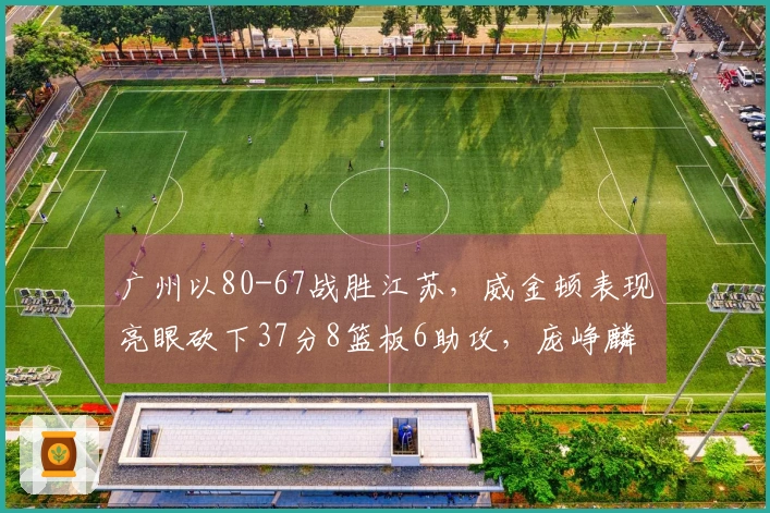 广州以80-67战胜江苏，威金顿表现亮眼砍下37分8篮板6助攻，庞峥麟18投仅中3