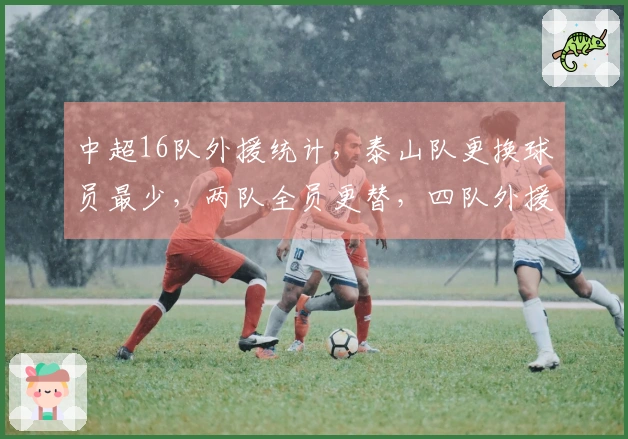 中超16队外援统计，泰山队更换球员最少，两队全员更替，四队外援人数达到6人