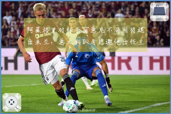 阿莱格里对转会窗意见不满或将退出米兰，意大利队考虑邀他出任主帅