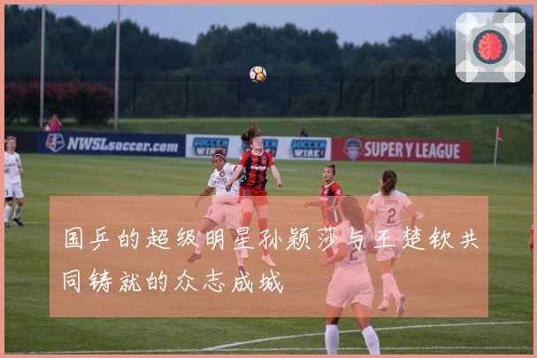 国乒的超级明星孙颖莎与王楚钦共同铸就的众志成城