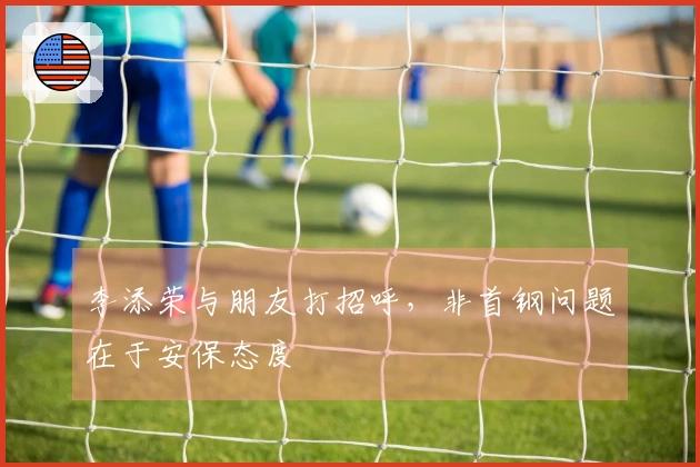 李添荣与朋友打招呼，非首钢问题在于安保态度