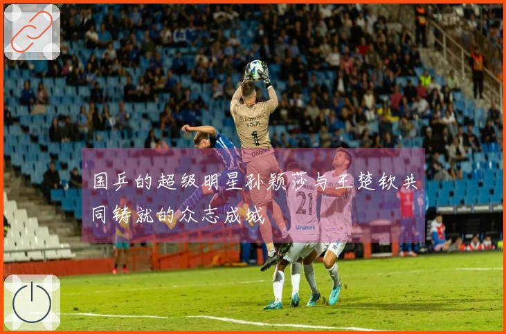 国乒的超级明星孙颖莎与王楚钦共同铸就的众志成城